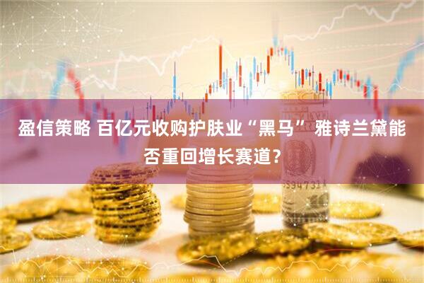 盈信策略 百亿元收购护肤业“黑马” 雅诗兰黛能否重回增长赛道？