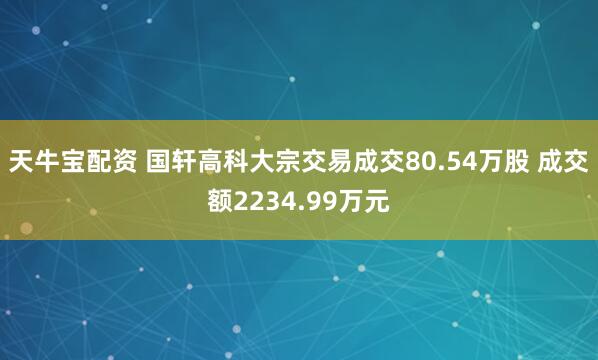 天牛宝配资 国轩高科大宗交易成交80.54万股 成交额2234.99万元