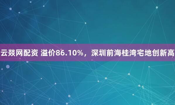 云燚网配资 溢价86.10%，深圳前海桂湾宅地创新高