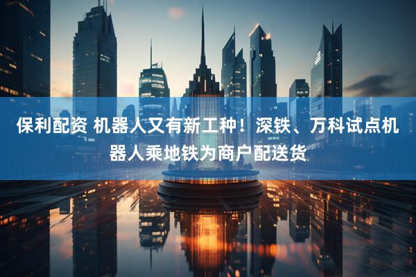 保利配资 机器人又有新工种！深铁、万科试点机器人乘地铁为商户配送货