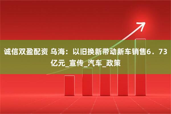 诚信双盈配资 乌海：以旧换新带动新车销售6．73亿元_宣传_汽车_政策