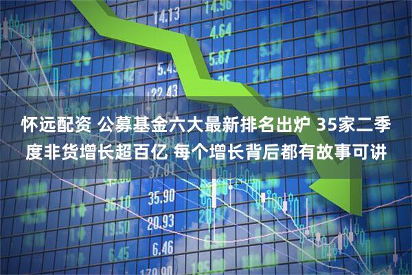 怀远配资 公募基金六大最新排名出炉 35家二季度非货增长超百亿 每个增长背后都有故事可讲