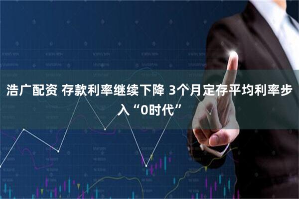 浩广配资 存款利率继续下降 3个月定存平均利率步入“0时代”
