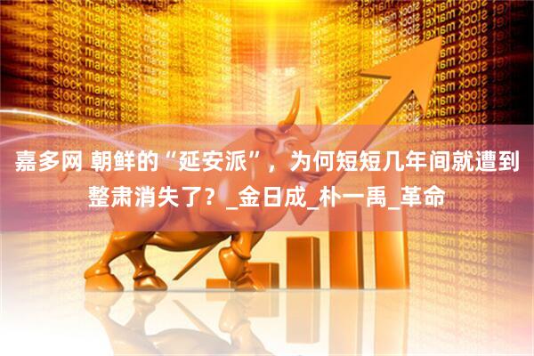 嘉多网 朝鲜的“延安派”，为何短短几年间就遭到整肃消失了？_金日成_朴一禹_革命