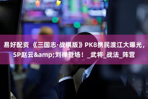 易好配资 《三国志·战棋版》PK8携民渡江大曝光，SP赵云&刘禅登场！_武将_战法_阵营
