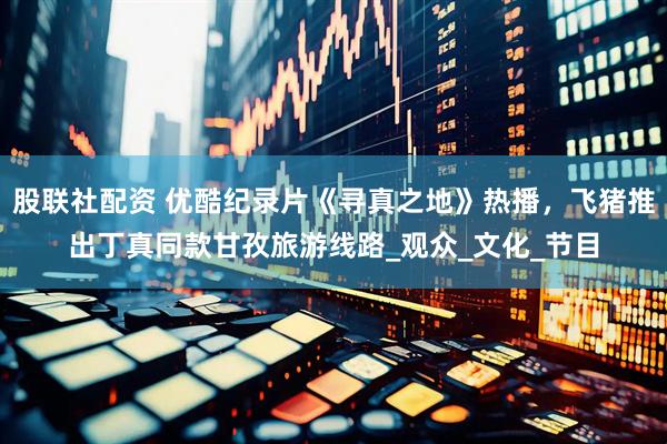 股联社配资 优酷纪录片《寻真之地》热播，飞猪推出丁真同款甘孜旅游线路_观众_文化_节目