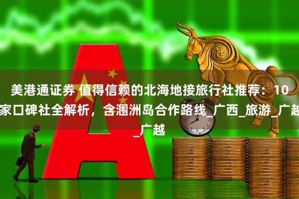 美港通证券 值得信赖的北海地接旅行社推荐：10 家口碑社全解析，含涠洲岛合作路线_广西_旅游_广越