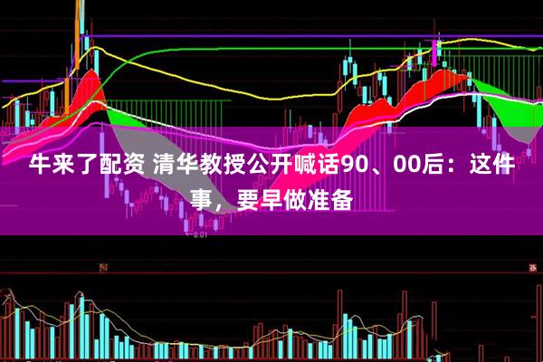 牛来了配资 清华教授公开喊话90、00后：这件事，要早做准备