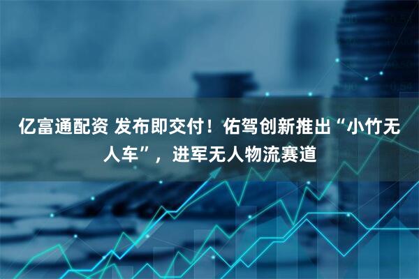 亿富通配资 发布即交付！佑驾创新推出“小竹无人车”，进军无人物流赛道