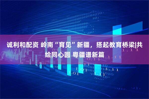 诚利和配资 岭南“育见”新疆，搭起教育桥梁|共绘同心圆 粤疆谱新篇